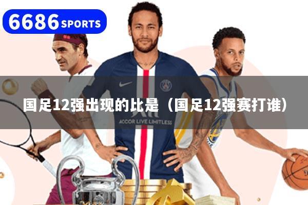 国足12强出现的比是（国足12强赛打谁）