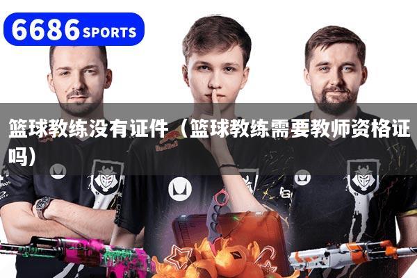 篮球教练没有证件（篮球教练需要教师资格证吗）