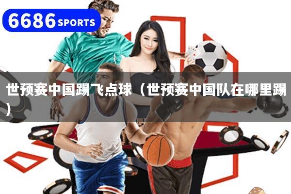 世预赛中国踢飞点球（世预赛中国队在哪里踢）